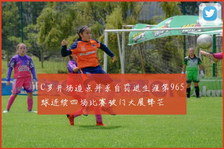 C罗开场造点并亲自罚进生涯第965球连续四场比赛破门大展锋芒