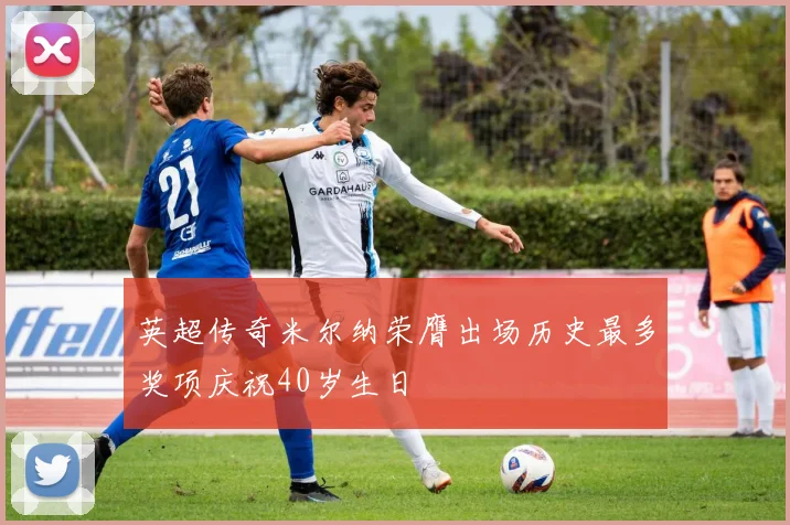 英超传奇米尔纳荣膺出场历史最多奖项庆祝40岁生日