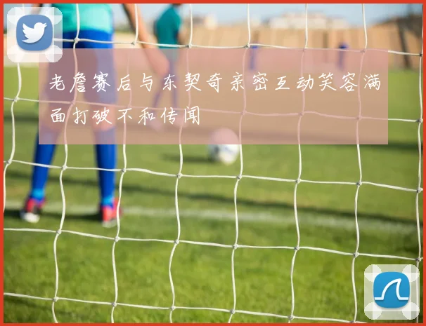 老詹赛后与东契奇亲密互动笑容满面打破不和传闻