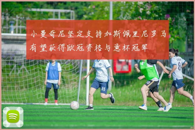 小曼奇尼坚定支持加斯佩里尼罗马有望获得欧冠资格与意杯冠军