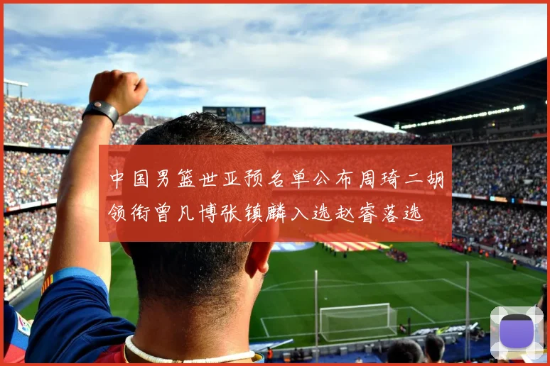 中国男篮世亚预名单公布周琦二胡领衔曾凡博张镇麟入选赵睿落选