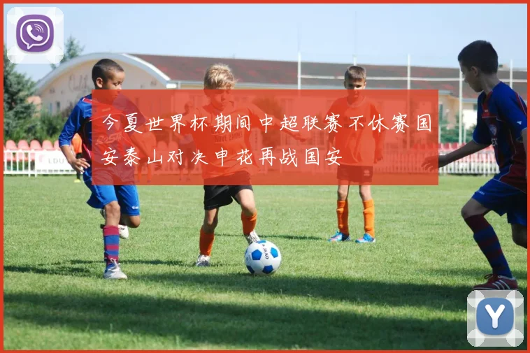 今夏世界杯期间中超联赛不休赛国安泰山对决申花再战国安