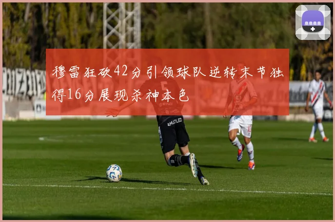 穆雷狂砍42分引领球队逆转末节独得16分展现杀神本色