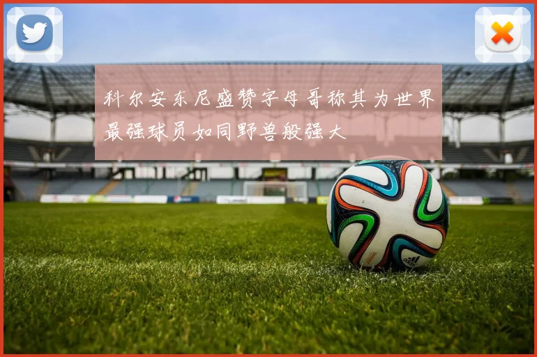 科尔安东尼盛赞字母哥称其为世界最强球员如同野兽般强大
