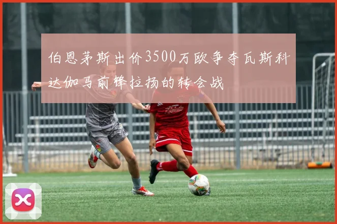 伯恩茅斯出价3500万欧争夺瓦斯科达伽马前锋拉扬的转会战