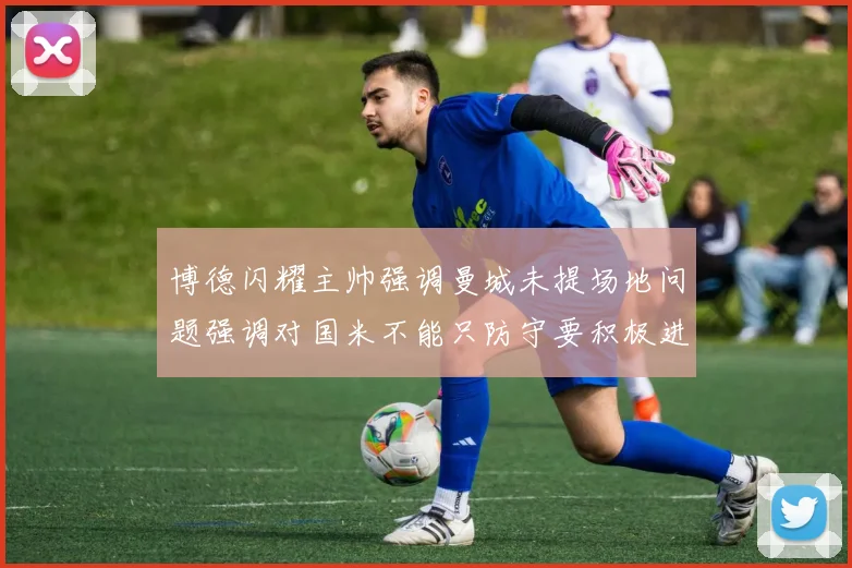 博德闪耀主帅强调曼城未提场地问题强调对国米不能只防守要积极进攻