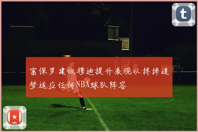 富保罗建议穆迪提升表现以挤掉追梦适应任何NBA球队阵容