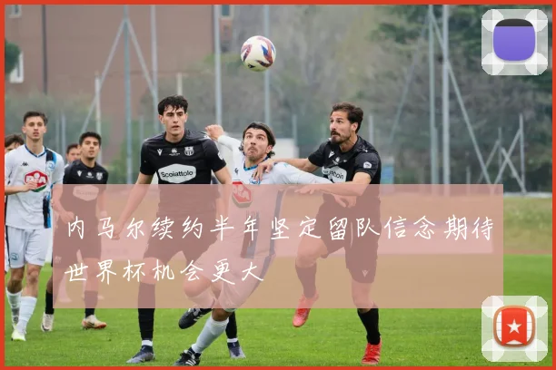 内马尔续约半年坚定留队信念期待世界杯机会更大