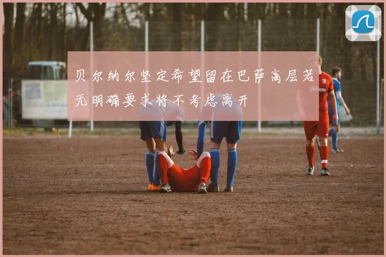 贝尔纳尔坚定希望留在巴萨高层若无明确要求将不考虑离开