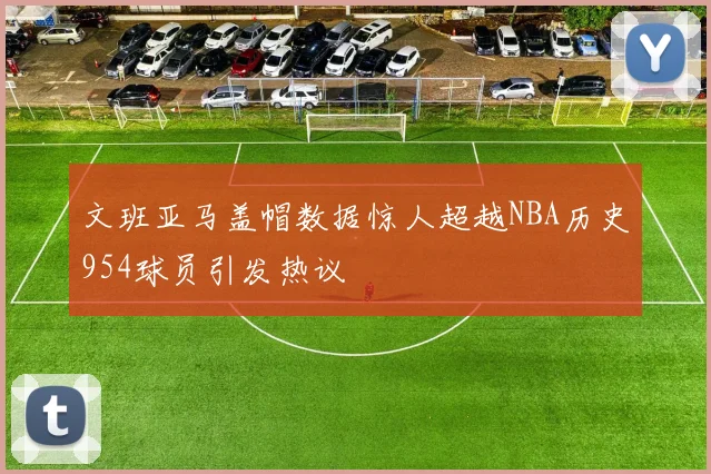 文班亚马盖帽数据惊人超越NBA历史954球员引发热议
