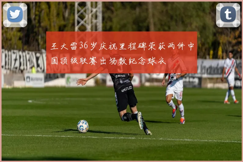 王大雷36岁庆祝里程碑荣获两件中国顶级联赛出场数纪念球衣
