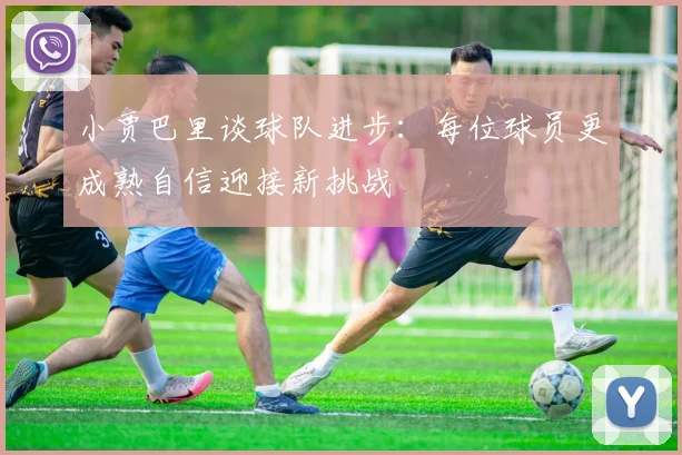 小贾巴里谈球队进步：每位球员更成熟自信迎接新挑战