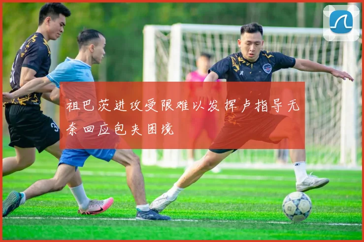 祖巴茨进攻受限难以发挥卢指导无奈回应包夹困境