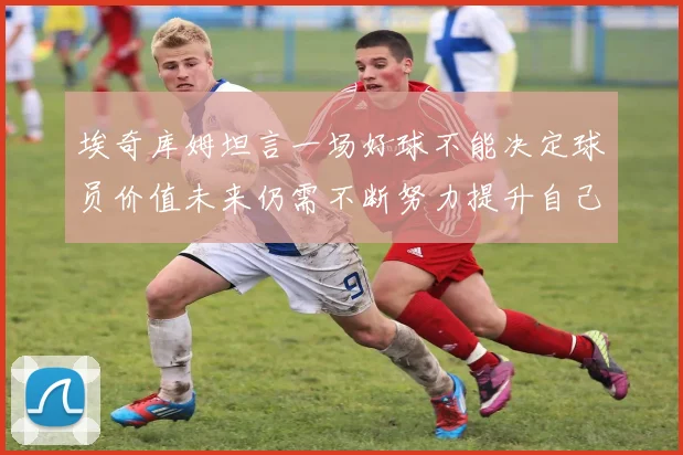 埃奇库姆坦言一场好球不能决定球员价值未来仍需不断努力提升自己