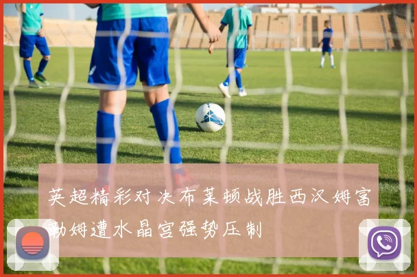 英超精彩对决布莱顿战胜西汉姆富勒姆遭水晶宫强势压制