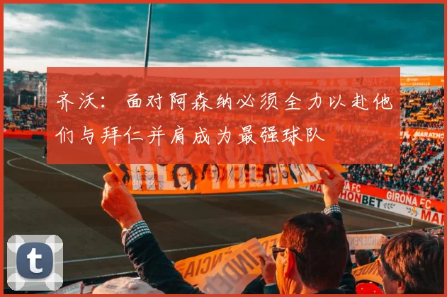 齐沃：面对阿森纳必须全力以赴他们与拜仁并肩成为最强球队