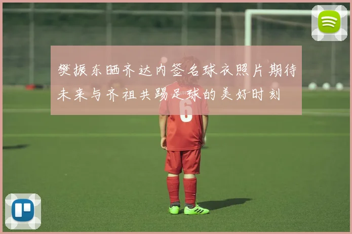 樊振东晒齐达内签名球衣照片期待未来与齐祖共踢足球的美好时刻