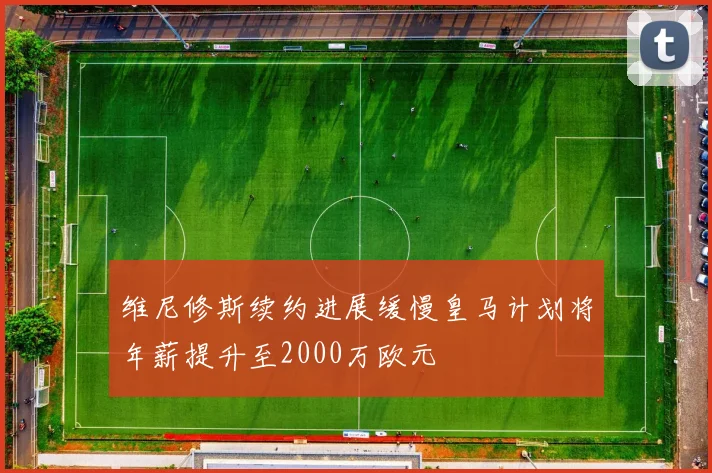 维尼修斯续约进展缓慢皇马计划将年薪提升至2000万欧元