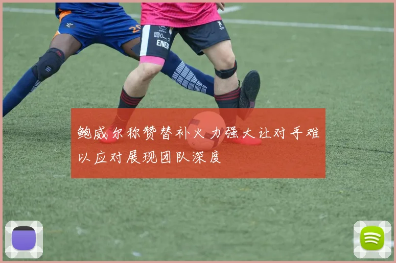 鲍威尔称赞替补火力强大让对手难以应对展现团队深度