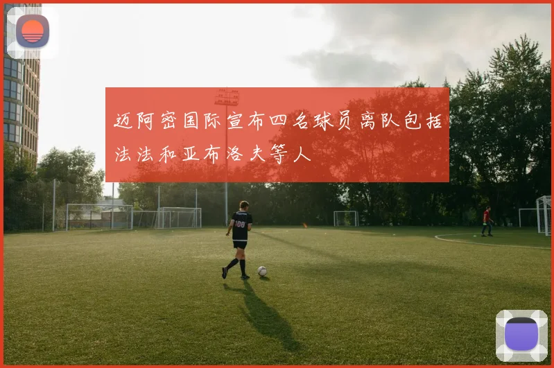 迈阿密国际宣布四名球员离队包括法法和亚布洛夫等人
