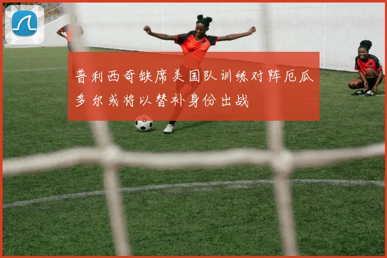 普利西奇缺席美国队训练对阵厄瓜多尔或将以替补身份出战