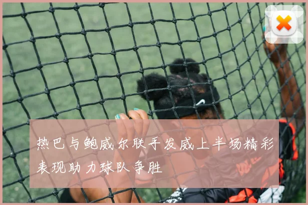 热巴与鲍威尔联手发威上半场精彩表现助力球队争胜