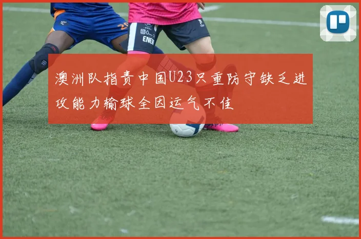 澳洲队指责中国U23只重防守缺乏进攻能力输球全因运气不佳