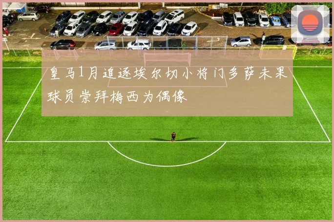 皇马1月追逐埃尔切小将门多萨未果球员崇拜梅西为偶像