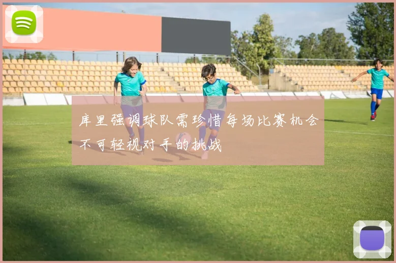 库里强调球队需珍惜每场比赛机会不可轻视对手的挑战