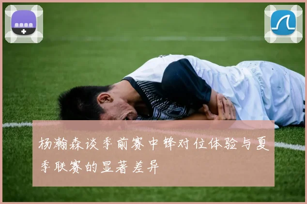 杨瀚森谈季前赛中锋对位体验与夏季联赛的显著差异