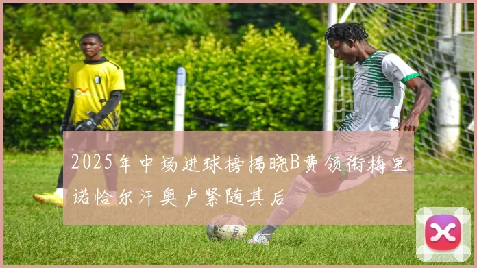 2025年中场进球榜揭晓B费领衔梅里诺恰尔汗奥卢紧随其后