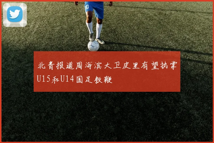 北青报道周海滨大卫皮里有望执掌U15和U14国足教鞭