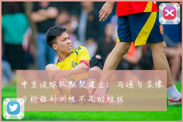 申京谈球队默契建立：沟通与录像分析弥补训练不足的短板