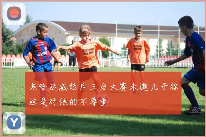 老哈达威怒斥三分大赛未邀儿子称这是对他的不尊重