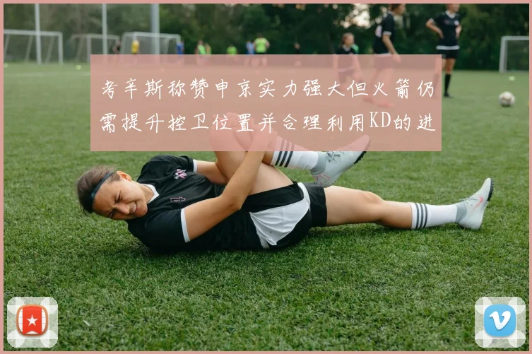 考辛斯称赞申京实力强大但火箭仍需提升控卫位置并合理利用KD的进攻能力