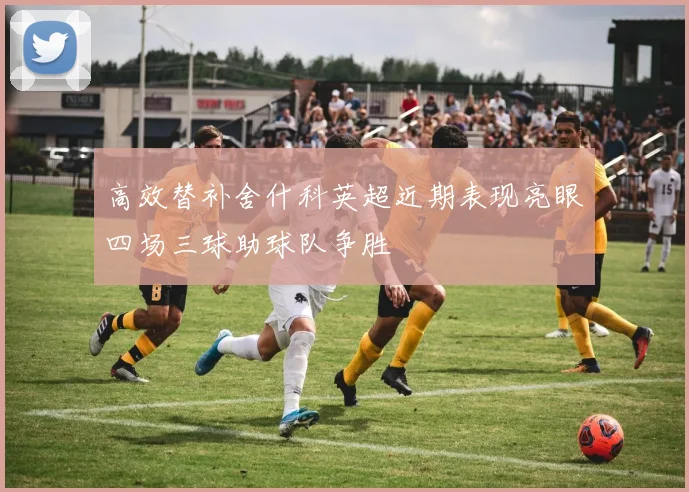 高效替补舍什科英超近期表现亮眼四场三球助球队争胜