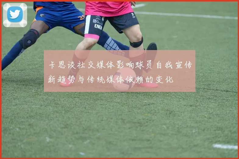 卡恩谈社交媒体影响球员自我宣传新趋势与传统媒体依赖的变化