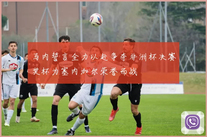 马内誓言全力以赴争夺非洲杯决赛奖杯为塞内加尔荣誉而战