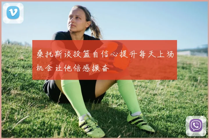 桑托斯谈投篮自信心提升每天上场机会让他倍感振奋