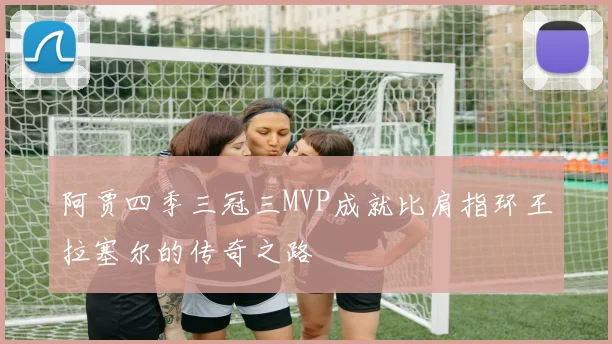 阿贾四季三冠三MVP成就比肩指环王拉塞尔的传奇之路