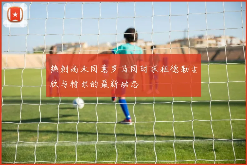 热刺尚未同意罗马同时求租德勒古欣与特尔的最新动态