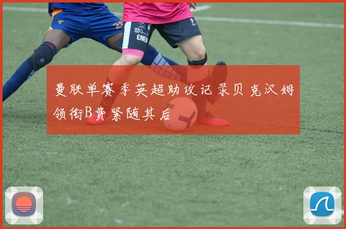 曼联单赛季英超助攻记录贝克汉姆领衔B费紧随其后