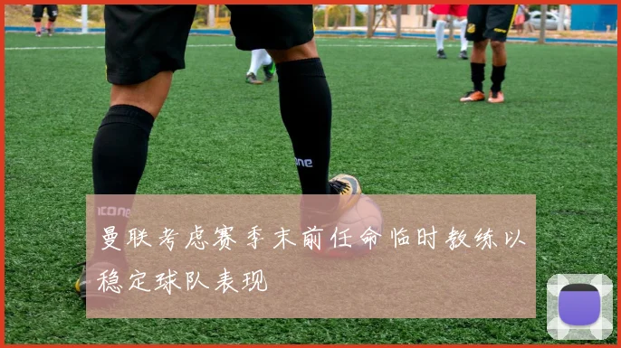 曼联考虑赛季末前任命临时教练以稳定球队表现